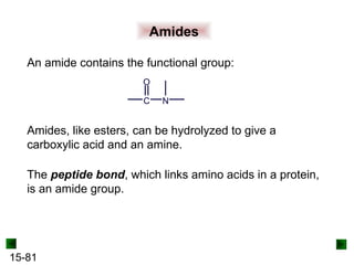 15-81
Amides
An amide contains the functional group:
C
O
N
Amides, like esters, can be hydrolyzed to give a
carboxylic acid and an amine.
The peptide bond, which links amino acids in a protein,
is an amide group.
 