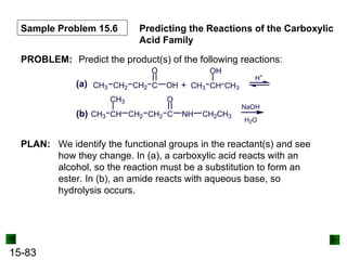 15-83
Sample Problem 15.6 Predicting the Reactions of the Carboxylic
Acid Family
PROBLEM: Predict the product(s) of the following reactions:
(a) CH3 CH2 CH2 C
O
OH CH3 CH
OH
CH3
+
H+
(b) CH CH2 CH2 C
O
NH
CH3
CH3 CH2CH3
NaOH
H2O
PLAN: We identify the functional groups in the reactant(s) and see
how they change. In (a), a carboxylic acid reacts with an
alcohol, so the reaction must be a substitution to form an
ester. In (b), an amide reacts with aqueous base, so
hydrolysis occurs.
 