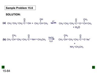 15-84
Sample Problem 15.6
SOLUTION:
(a) CH3 CH2 CH2 C
O
OH CH3 CH
OH
CH3
+
H+
CH3 CH2 CH2 C
O
O CH
CH3
CH3
+ H2O
(b) CH CH2 CH2 C
O
NH
CH3
CH3 CH2CH3
NaOH
H2O
CH CH2 CH2 C
O
CH3
CH3 O-
Na+
CH2CH3
+
NH2
 