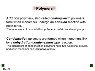 15-89
Polymers
Addition polymers, also called chain-growth polymers
form when monomers undergo an addition reaction with
each other.
The monomers of most addition polymers contain an alkene group.
Condensation polymers are formed when monomers link
by a dehydration-condensation type reaction.
The monomers of condensation polymers have two functional groups,
and each monomer can link to two others.
 