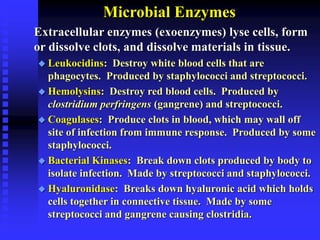 Microbial Enzymes
Extracellular enzymes (exoenzymes) lyse cells, form
or dissolve clots, and dissolve materials in tissue.
 Leukocidins: Destroy white blood cells that are
phagocytes. Produced by staphylococci and streptococci.
 Hemolysins: Destroy red blood cells. Produced by
clostridium perfringens (gangrene) and streptococci.
 Coagulases: Produce clots in blood, which may wall off
site of infection from immune response. Produced by some
staphylococci.
 Bacterial Kinases: Break down clots produced by body to
isolate infection. Made by streptococci and staphylococci.
 Hyaluronidase: Breaks down hyaluronic acid which holds
cells together in connective tissue. Made by some
streptococci and gangrene causing clostridia.
 