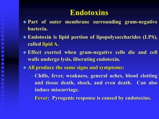 Endotoxins
 Part of outer membrane surrounding gram-negative
bacteria.
 Endotoxin is lipid portion of lipopolysaccharides (LPS),
called lipid A.
 Effect exerted when gram-negative cells die and cell
walls undergo lysis, liberating endotoxin.
 All produce the same signs and symptoms:
 Chills, fever, weakness, general aches, blood clotting
and tissue death, shock, and even death. Can also
induce miscarriage.
 Fever: Pyrogenic response is caused by endotoxins.
 