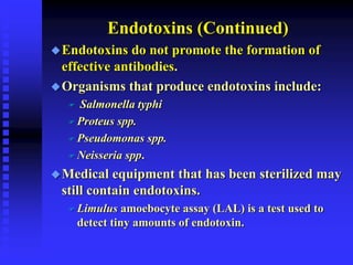 Endotoxins (Continued)
Endotoxins do not promote the formation of
effective antibodies.
Organisms that produce endotoxins include:
 Salmonella typhi
 Proteus spp.
 Pseudomonas spp.
 Neisseria spp.
Medical equipment that has been sterilized may
still contain endotoxins.
 Limulus amoebocyte assay (LAL) is a test used to
detect tiny amounts of endotoxin.
 