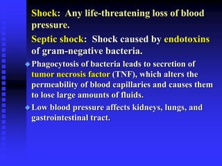 Shock: Any life-threatening loss of blood
pressure.
Septic shock: Shock caused by endotoxins
of gram-negative bacteria.
Phagocytosis of bacteria leads to secretion of
tumor necrosis factor (TNF), which alters the
permeability of blood capillaries and causes them
to lose large amounts of fluids.
Low blood pressure affects kidneys, lungs, and
gastrointestinal tract.
 