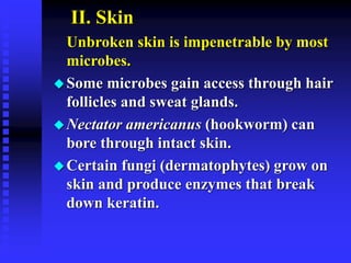 II. Skin
Unbroken skin is impenetrable by most
microbes.
Some microbes gain access through hair
follicles and sweat glands.
Nectator americanus (hookworm) can
bore through intact skin.
Certain fungi (dermatophytes) grow on
skin and produce enzymes that break
down keratin.
 