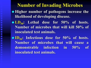 Number of Invading Microbes
Higher number of pathogens increase the
likelihood of developing disease.
LD50: Lethal dose for 50% of hosts.
Number of microbes that will kill 50% of
inoculated test animals.
ID50: Infectious dose for 50% of hosts.
Number of microbes that will cause a
demonstrable infection in 50% of
inoculated test animals.
 
