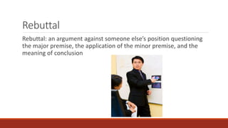 Rebuttal 
Rebuttal: an argument against someone else’s position questioning 
the major premise, the application of the minor premise, and the 
meaning of conclusion 
 