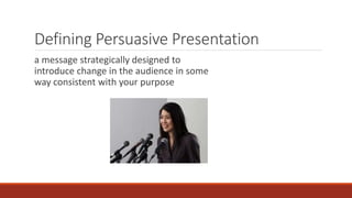 Defining Persuasive Presentation 
a message strategically designed to 
introduce change in the audience in some 
way consistent with your purpose 
 