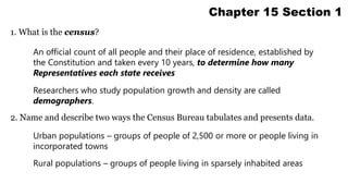 1. What is the census? 
Chapter 15 Section 1 
An official count of all people and their place of residence, established by 
the Constitution and taken every 10 years, to determine how many 
Representatives each state receives 
Researchers who study population growth and density are called 
demographers. 
2. Name and describe two ways the Census Bureau tabulates and presents data. 
Urban populations – groups of people of 2,500 or more or people living in 
incorporated towns 
Rural populations – groups of people living in sparsely inhabited areas 
 