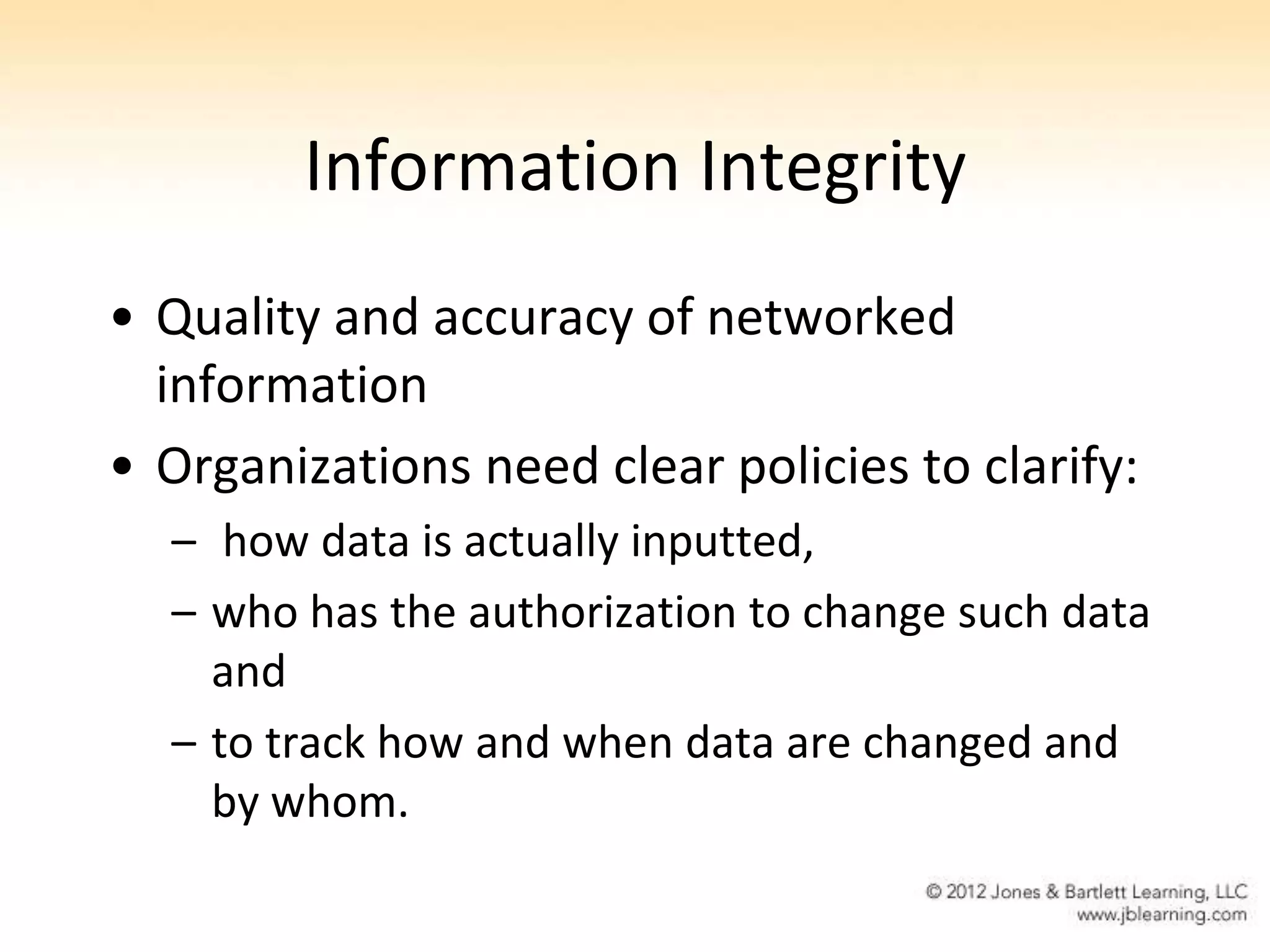 Information Integrity
• Quality and accuracy of networked
  information
• Organizations need clear policies to clarify:
  – how data is actually inputted,
  – who has the authorization to change such data
    and
  – to track how and when data are changed and
    by whom.
 