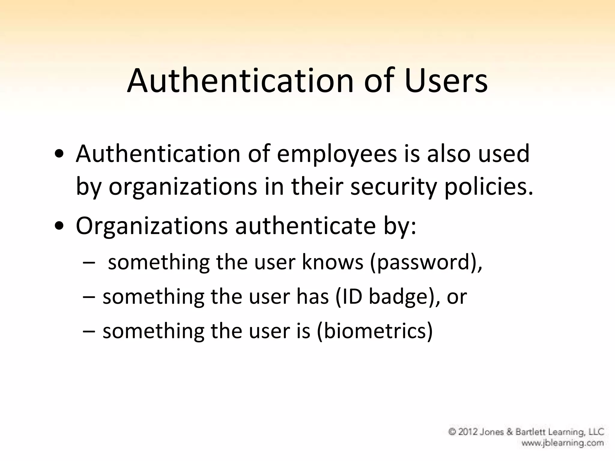 Authentication of Users
• Authentication of employees is also used
  by organizations in their security policies.
• Organizations authenticate by:
  – something the user knows (password),
  – something the user has (ID badge), or
  – something the user is (biometrics)
 