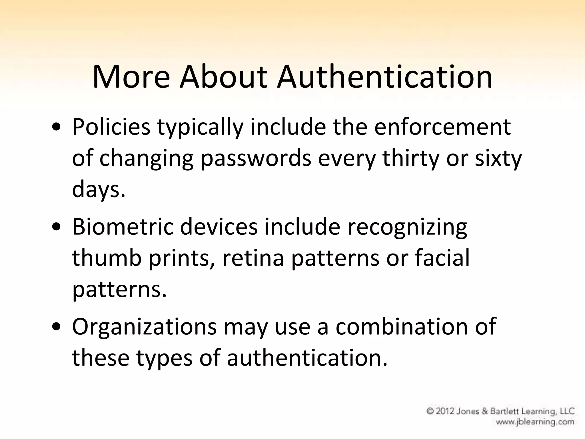 More About Authentication
• Policies typically include the enforcement
  of changing passwords every thirty or sixty
  days.
• Biometric devices include recognizing
  thumb prints, retina patterns or facial
  patterns.
• Organizations may use a combination of
  these types of authentication.
 