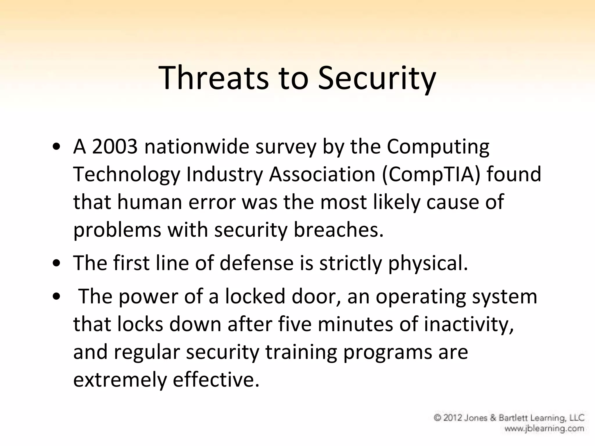 Threats to Security
• A 2003 nationwide survey by the Computing
  Technology Industry Association (CompTIA) found
  that human error was the most likely cause of
  problems with security breaches.
• The first line of defense is strictly physical.
• The power of a locked door, an operating system
  that locks down after five minutes of inactivity,
  and regular security training programs are
  extremely effective.
 