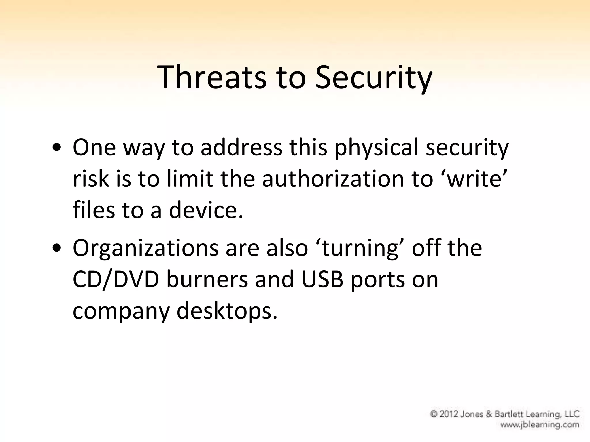 Threats to Security
• One way to address this physical security
  risk is to limit the authorization to ‘write’
  files to a device.
• Organizations are also ‘turning’ off the
  CD/DVD burners and USB ports on
  company desktops.
 