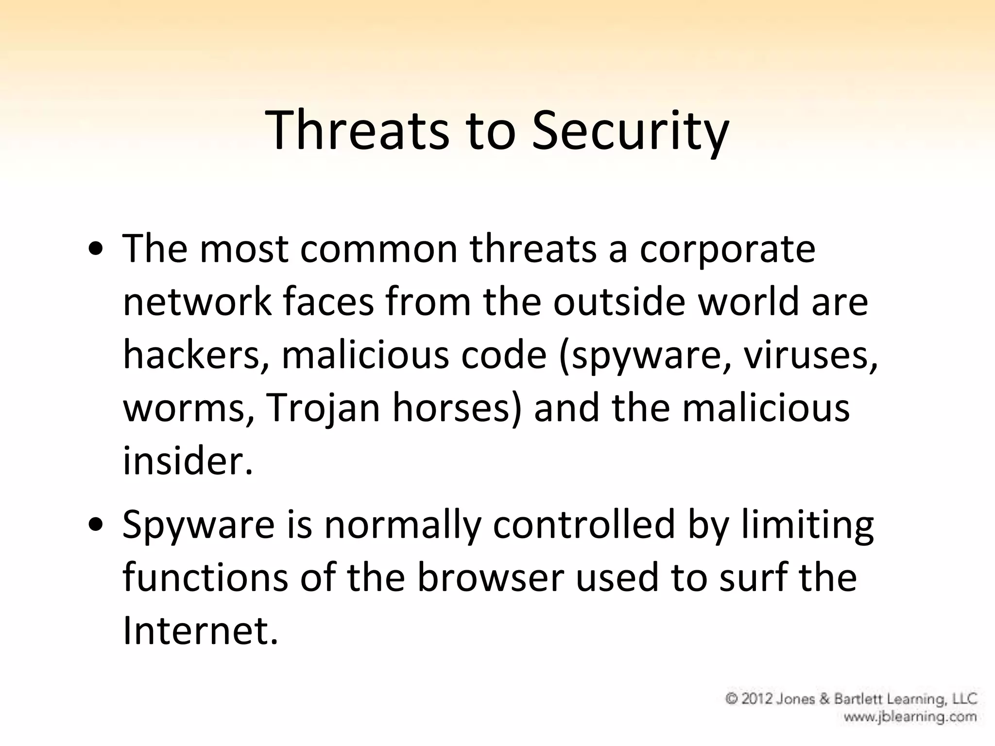 Threats to Security
• The most common threats a corporate
  network faces from the outside world are
  hackers, malicious code (spyware, viruses,
  worms, Trojan horses) and the malicious
  insider.
• Spyware is normally controlled by limiting
  functions of the browser used to surf the
  Internet.
 