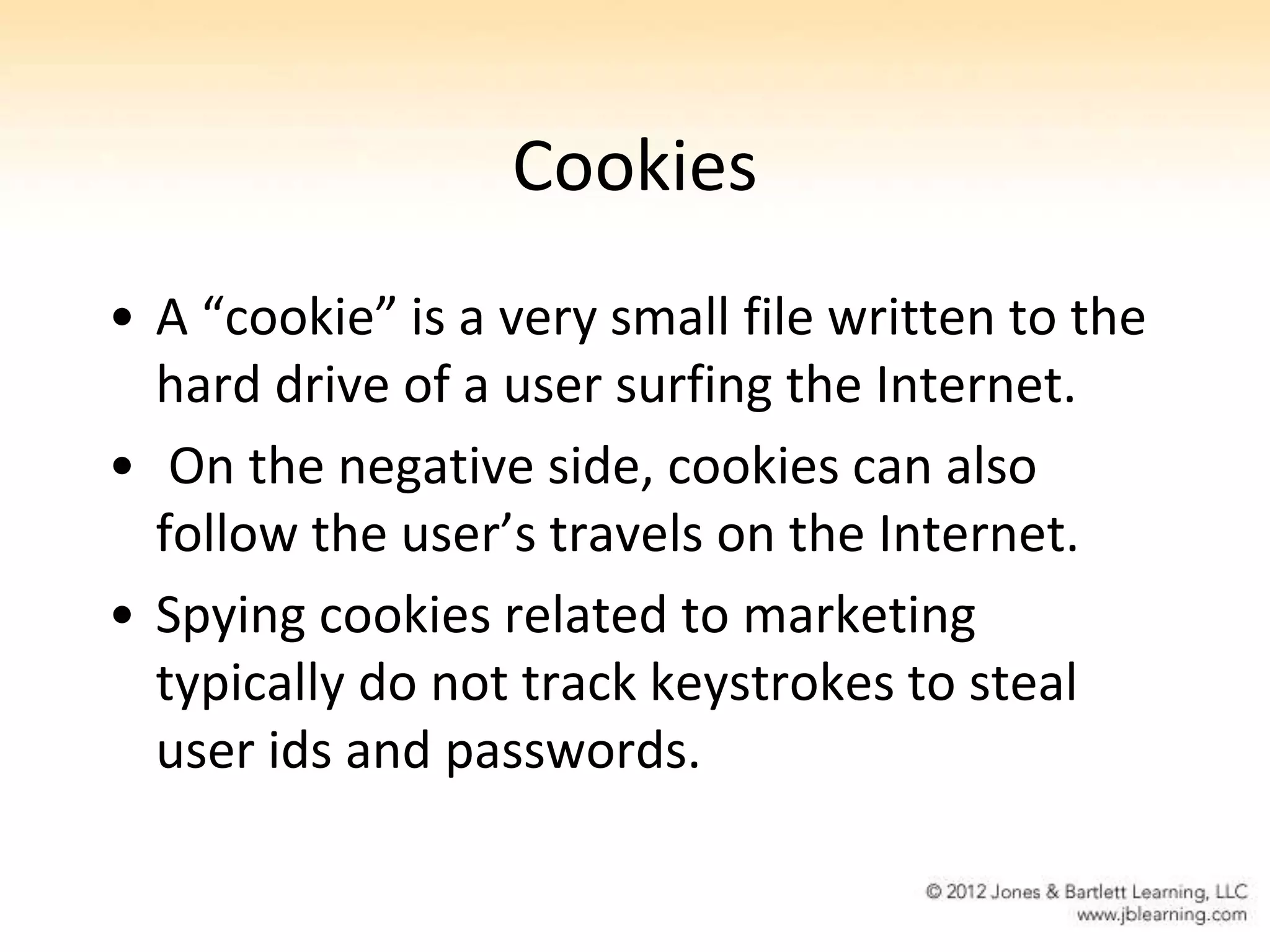Cookies
• A “cookie” is a very small file written to the
  hard drive of a user surfing the Internet.
• On the negative side, cookies can also
  follow the user’s travels on the Internet.
• Spying cookies related to marketing
  typically do not track keystrokes to steal
  user ids and passwords.
 