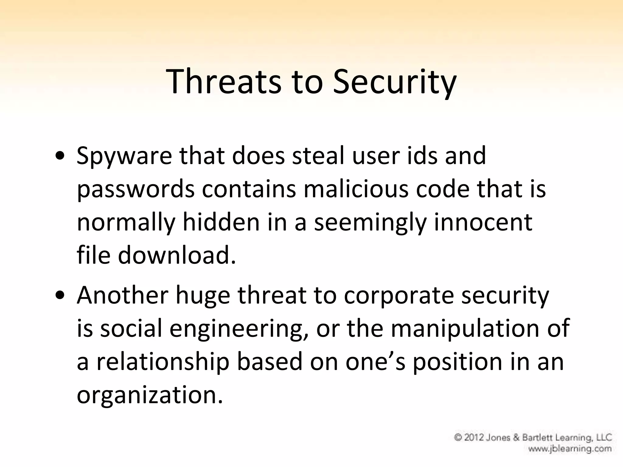 Threats to Security
• Spyware that does steal user ids and
  passwords contains malicious code that is
  normally hidden in a seemingly innocent
  file download.
• Another huge threat to corporate security
  is social engineering, or the manipulation of
  a relationship based on one’s position in an
  organization.
 