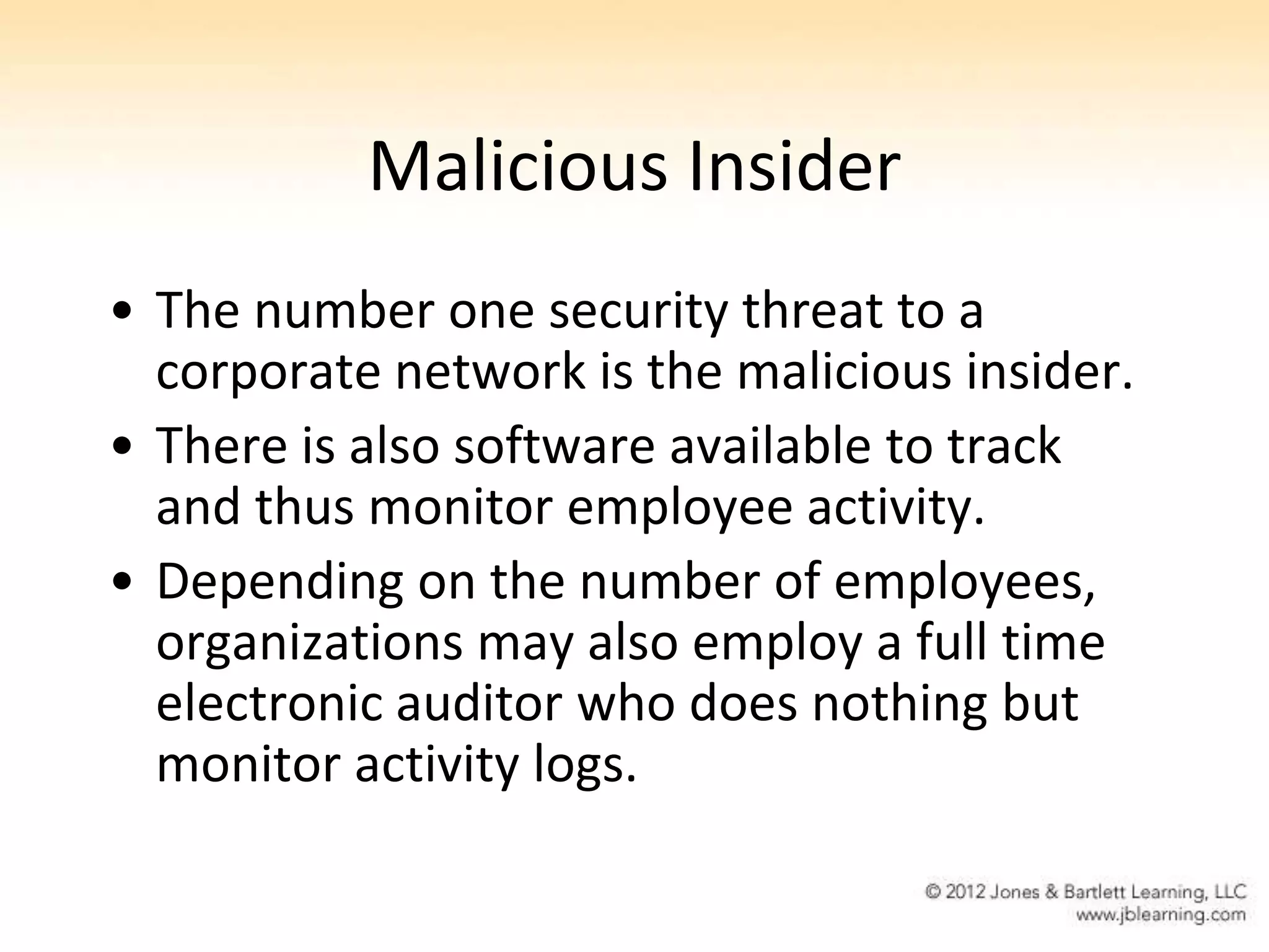 Malicious Insider
• The number one security threat to a
  corporate network is the malicious insider.
• There is also software available to track
  and thus monitor employee activity.
• Depending on the number of employees,
  organizations may also employ a full time
  electronic auditor who does nothing but
  monitor activity logs.
 