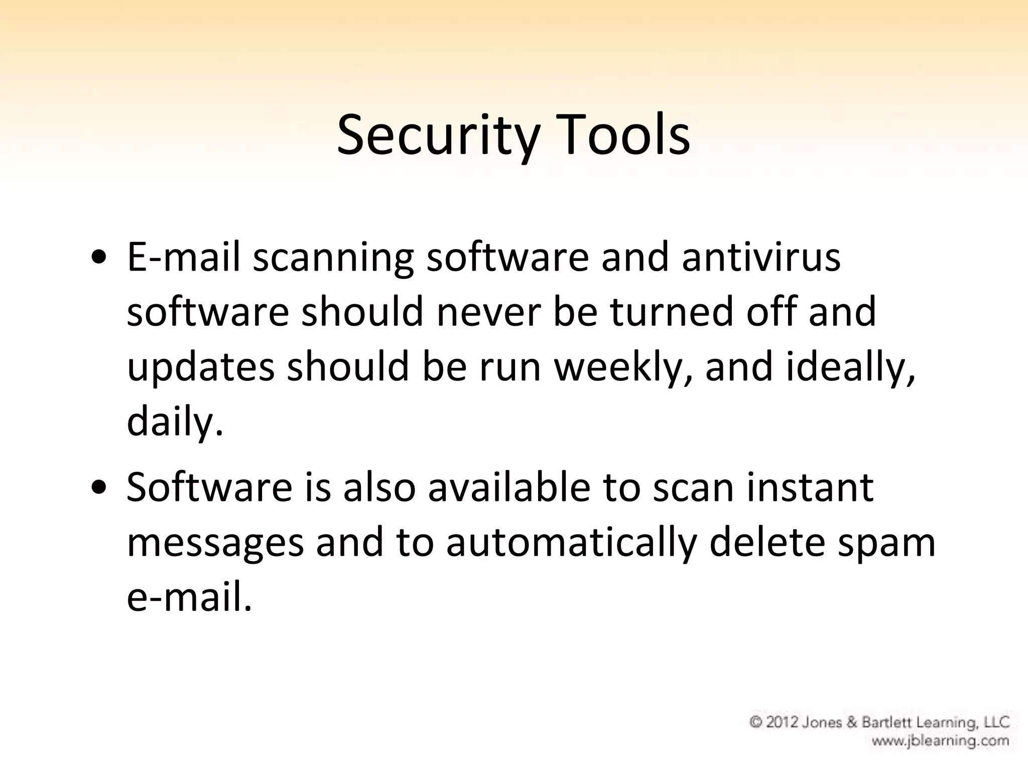 Security Tools
• E-mail scanning software and antivirus
  software should never be turned off and
  updates should be run weekly, and ideally,
  daily.
• Software is also available to scan instant
  messages and to automatically delete spam
  e-mail.
 