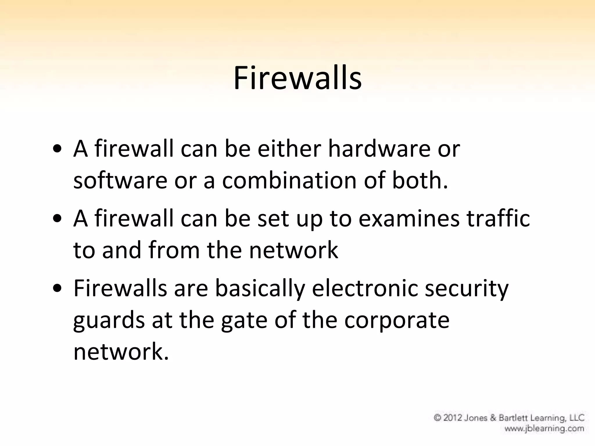Firewalls
• A firewall can be either hardware or
  software or a combination of both.
• A firewall can be set up to examines traffic
  to and from the network
• Firewalls are basically electronic security
  guards at the gate of the corporate
  network.
 