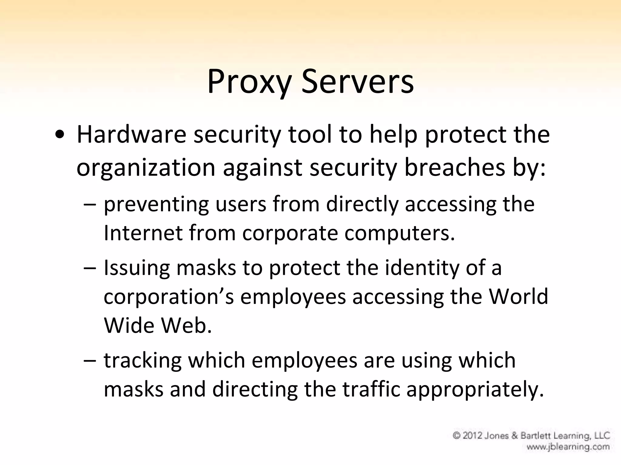 Proxy Servers
• Hardware security tool to help protect the
  organization against security breaches by:
  – preventing users from directly accessing the
    Internet from corporate computers.
  – Issuing masks to protect the identity of a
    corporation’s employees accessing the World
    Wide Web.
  – tracking which employees are using which
    masks and directing the traffic appropriately.
 