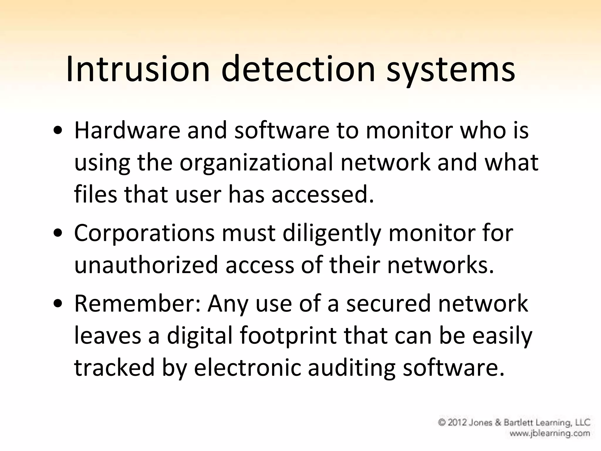 Intrusion detection systems
• Hardware and software to monitor who is
  using the organizational network and what
  files that user has accessed.
• Corporations must diligently monitor for
  unauthorized access of their networks.
• Remember: Any use of a secured network
  leaves a digital footprint that can be easily
  tracked by electronic auditing software.
 