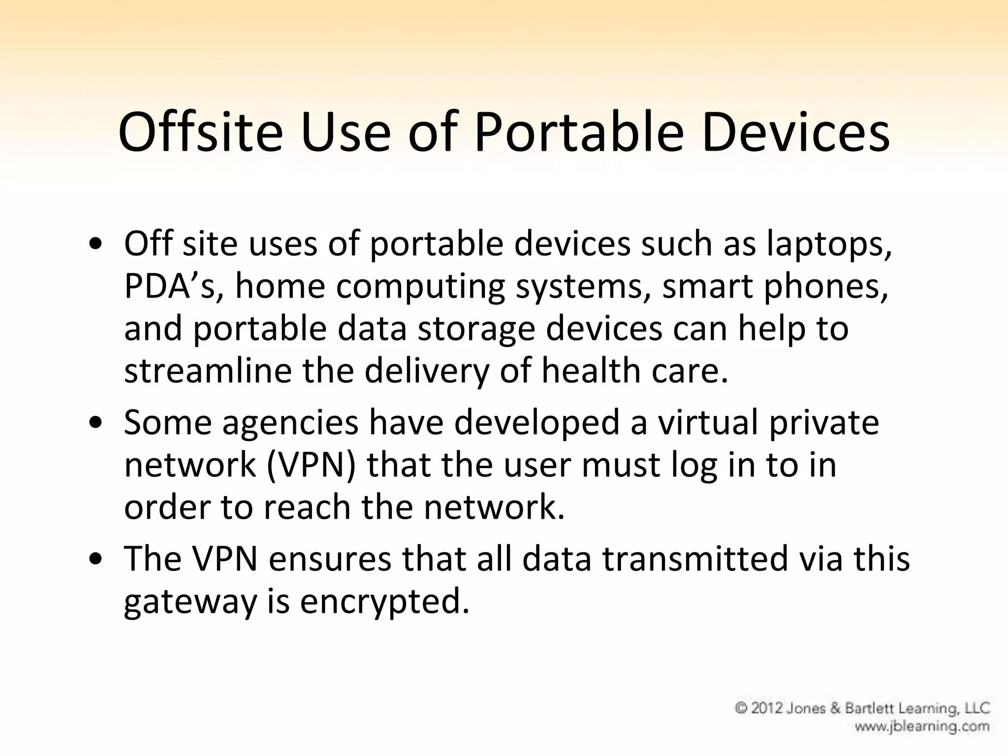 Offsite Use of Portable Devices
• Off site uses of portable devices such as laptops,
  PDA’s, home computing systems, smart phones,
  and portable data storage devices can help to
  streamline the delivery of health care.
• Some agencies have developed a virtual private
  network (VPN) that the user must log in to in
  order to reach the network.
• The VPN ensures that all data transmitted via this
  gateway is encrypted.
 