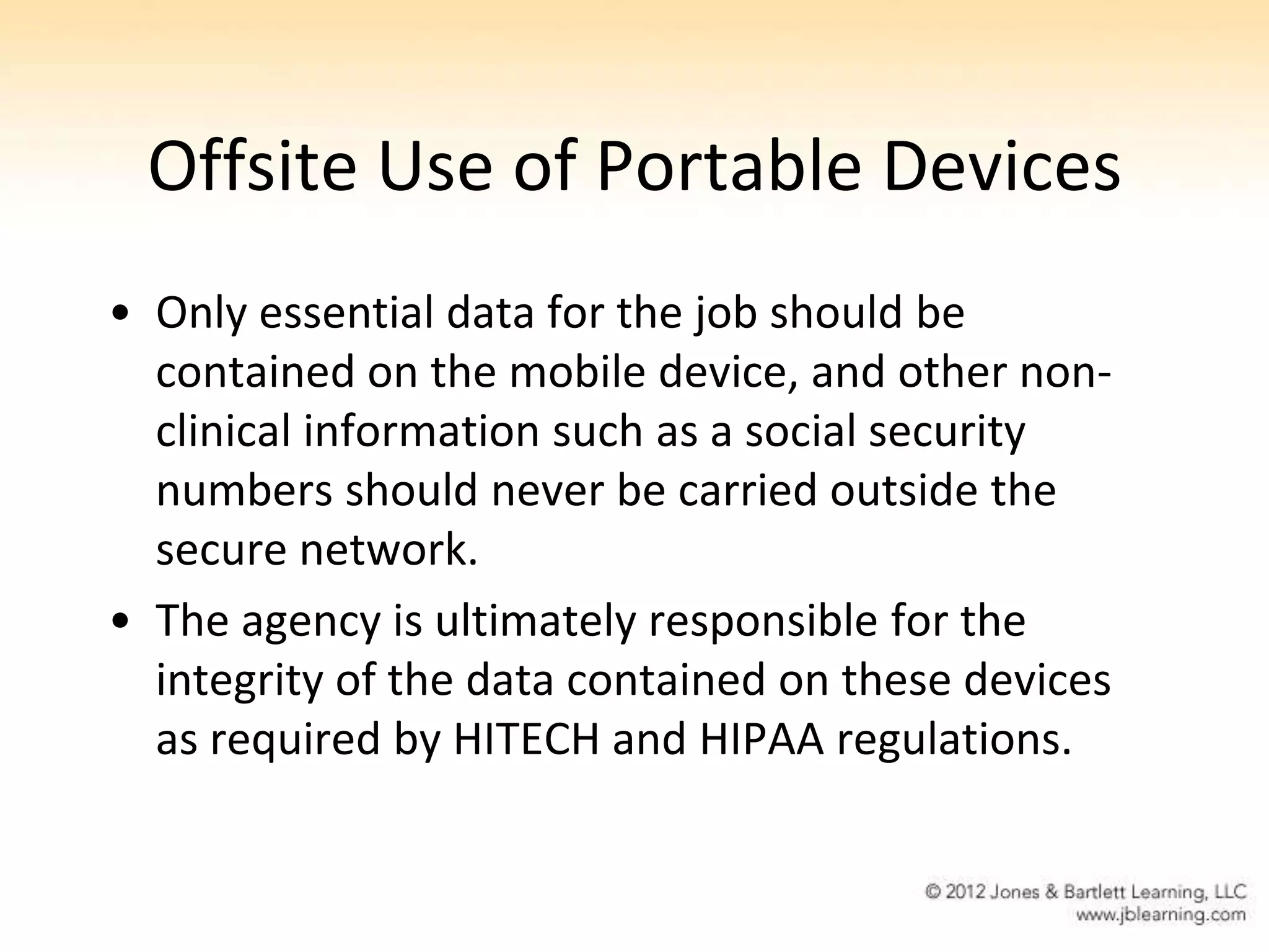 Offsite Use of Portable Devices
• Only essential data for the job should be
  contained on the mobile device, and other non-
  clinical information such as a social security
  numbers should never be carried outside the
  secure network.
• The agency is ultimately responsible for the
  integrity of the data contained on these devices
  as required by HITECH and HIPAA regulations.
 