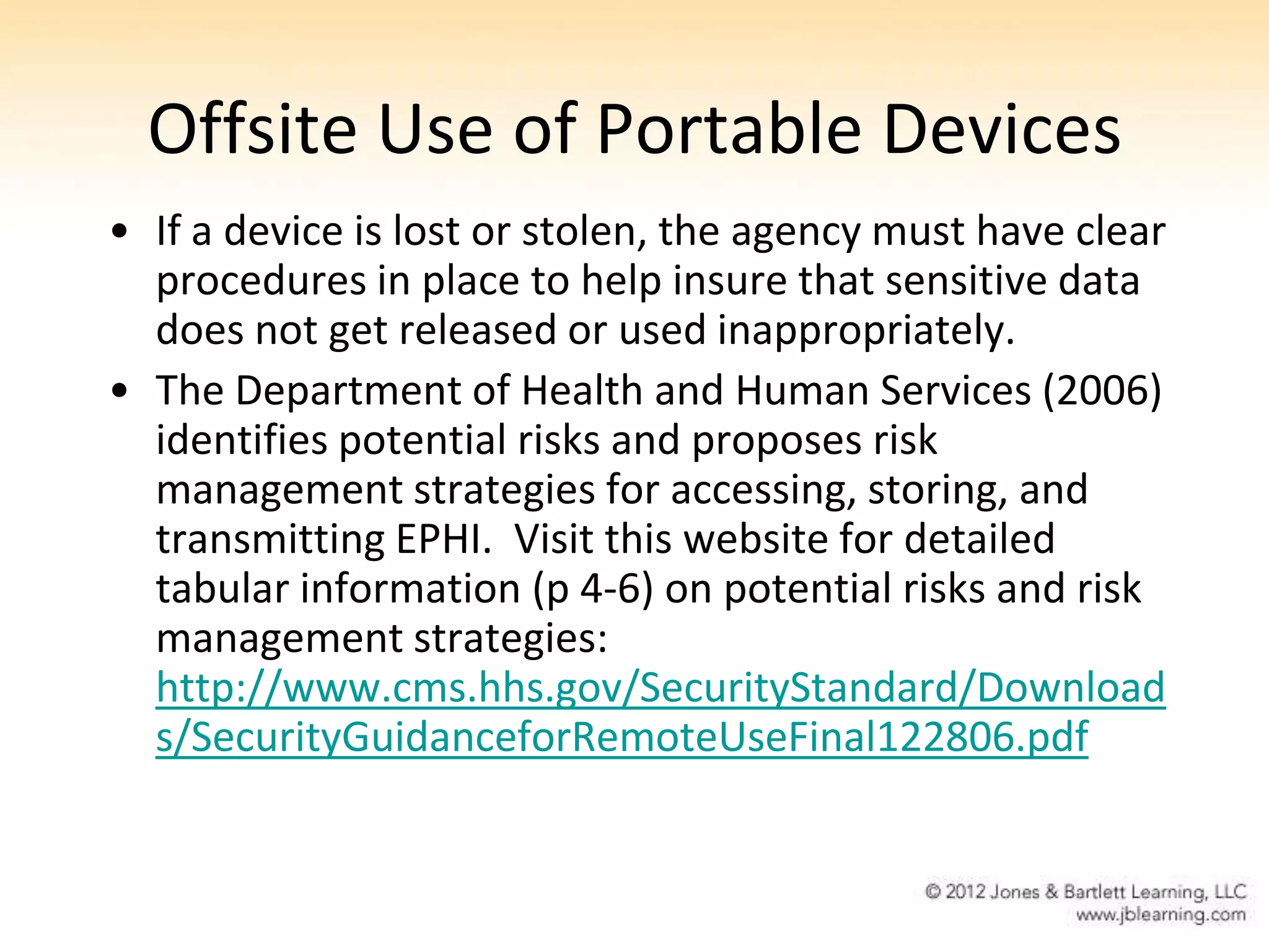 Offsite Use of Portable Devices
• If a device is lost or stolen, the agency must have clear
  procedures in place to help insure that sensitive data
  does not get released or used inappropriately.
• The Department of Health and Human Services (2006)
  identifies potential risks and proposes risk
  management strategies for accessing, storing, and
  transmitting EPHI. Visit this website for detailed
  tabular information (p 4-6) on potential risks and risk
  management strategies:
  http://www.cms.hhs.gov/SecurityStandard/Download
  s/SecurityGuidanceforRemoteUseFinal122806.pdf
 