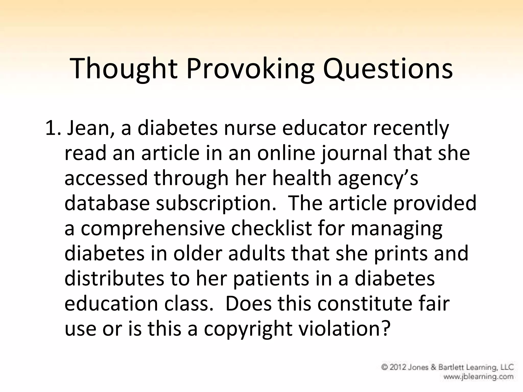 Thought Provoking Questions
1. Jean, a diabetes nurse educator recently
  read an article in an online journal that she
  accessed through her health agency’s
  database subscription. The article provided
  a comprehensive checklist for managing
  diabetes in older adults that she prints and
  distributes to her patients in a diabetes
  education class. Does this constitute fair
  use or is this a copyright violation?
 