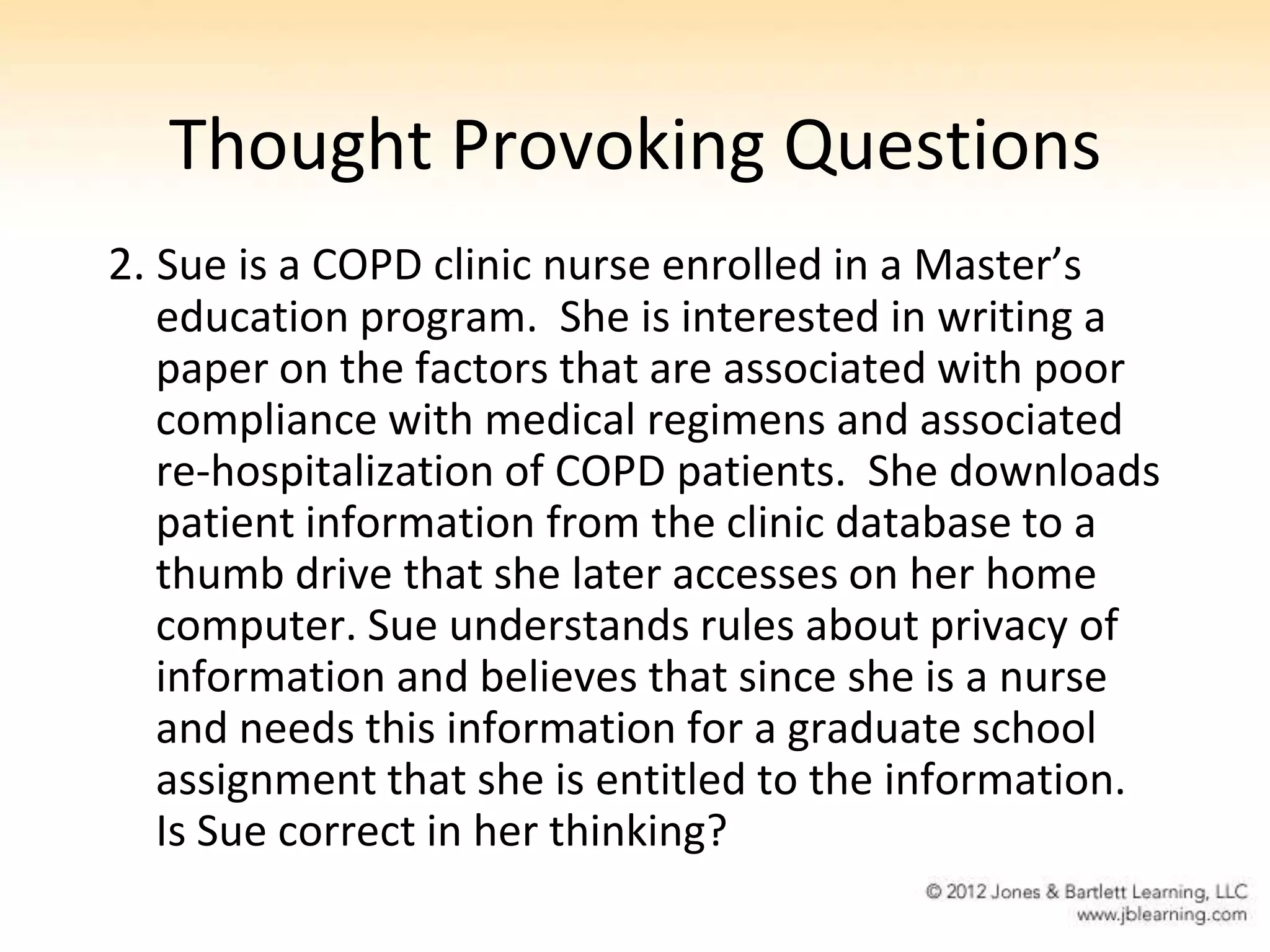 Thought Provoking Questions
2. Sue is a COPD clinic nurse enrolled in a Master’s
   education program. She is interested in writing a
   paper on the factors that are associated with poor
   compliance with medical regimens and associated
   re-hospitalization of COPD patients. She downloads
   patient information from the clinic database to a
   thumb drive that she later accesses on her home
   computer. Sue understands rules about privacy of
   information and believes that since she is a nurse
   and needs this information for a graduate school
   assignment that she is entitled to the information.
   Is Sue correct in her thinking?
 