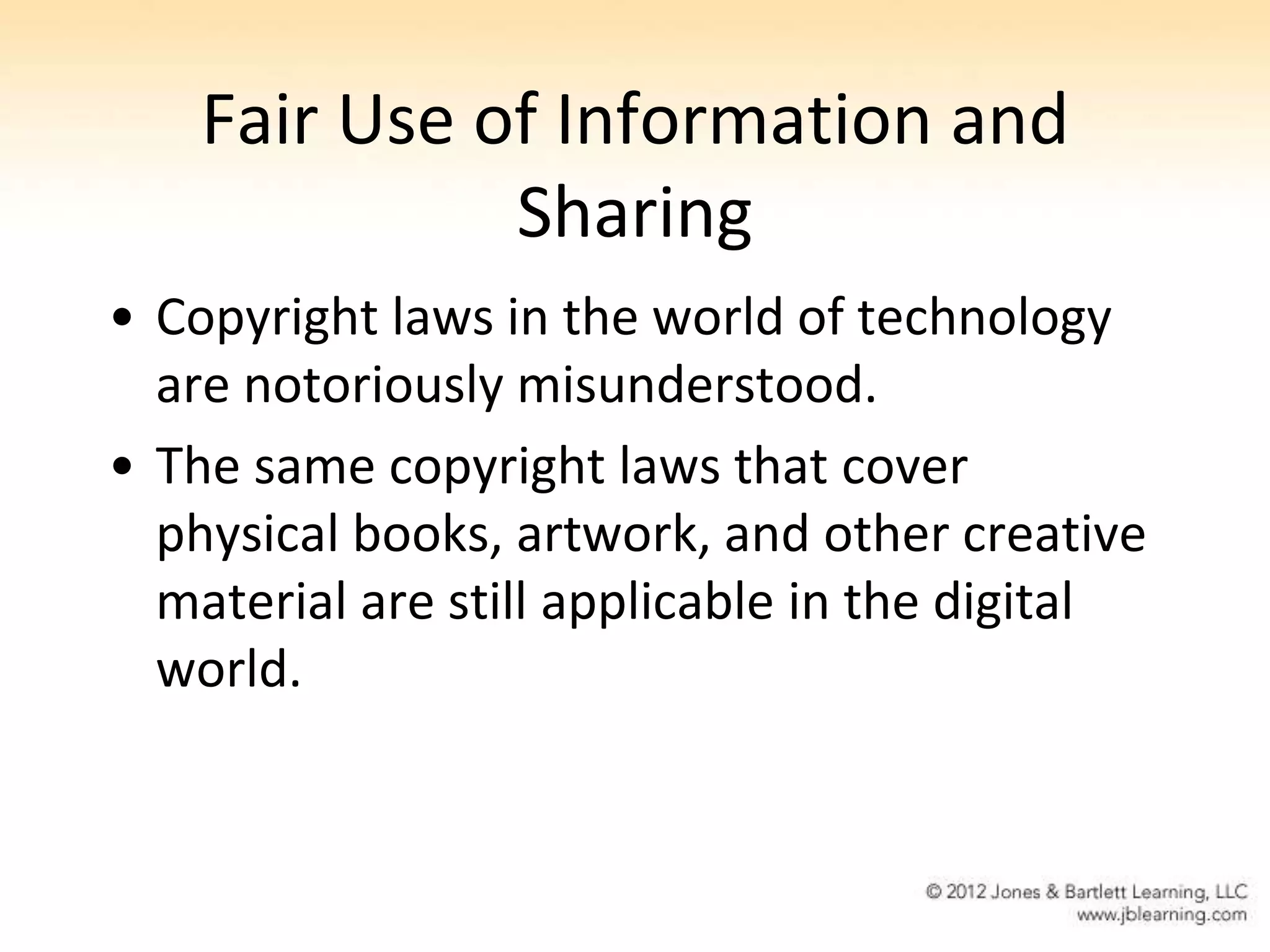 Fair Use of Information and
              Sharing
• Copyright laws in the world of technology
  are notoriously misunderstood.
• The same copyright laws that cover
  physical books, artwork, and other creative
  material are still applicable in the digital
  world.
 
