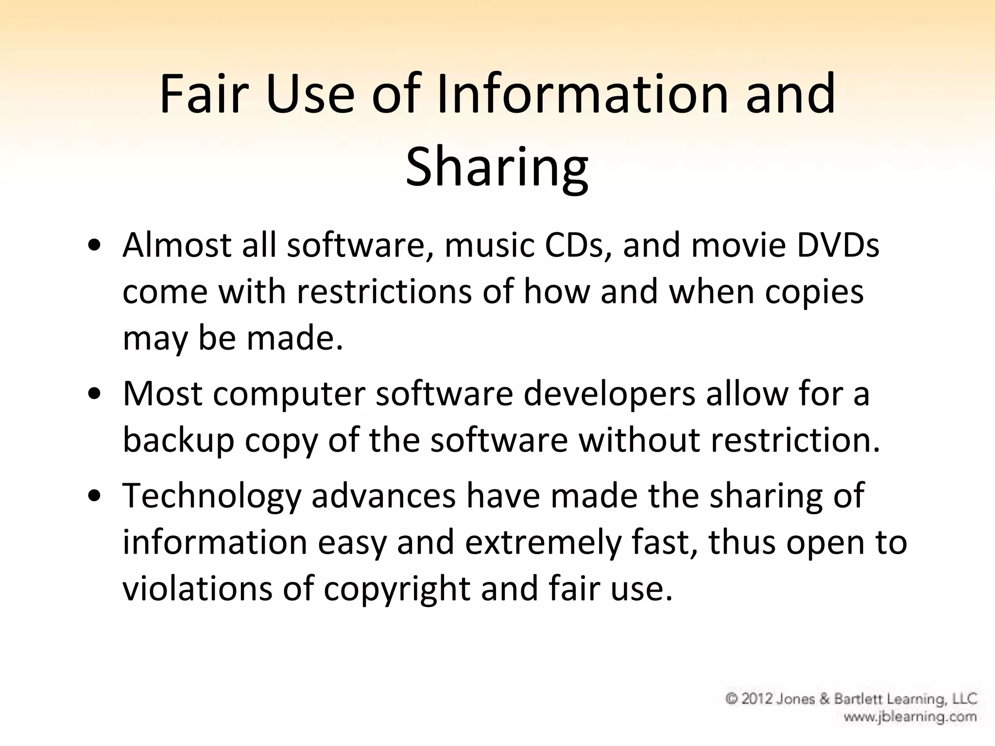 Fair Use of Information and
              Sharing
• Almost all software, music CDs, and movie DVDs
  come with restrictions of how and when copies
  may be made.
• Most computer software developers allow for a
  backup copy of the software without restriction.
• Technology advances have made the sharing of
  information easy and extremely fast, thus open to
  violations of copyright and fair use.
 