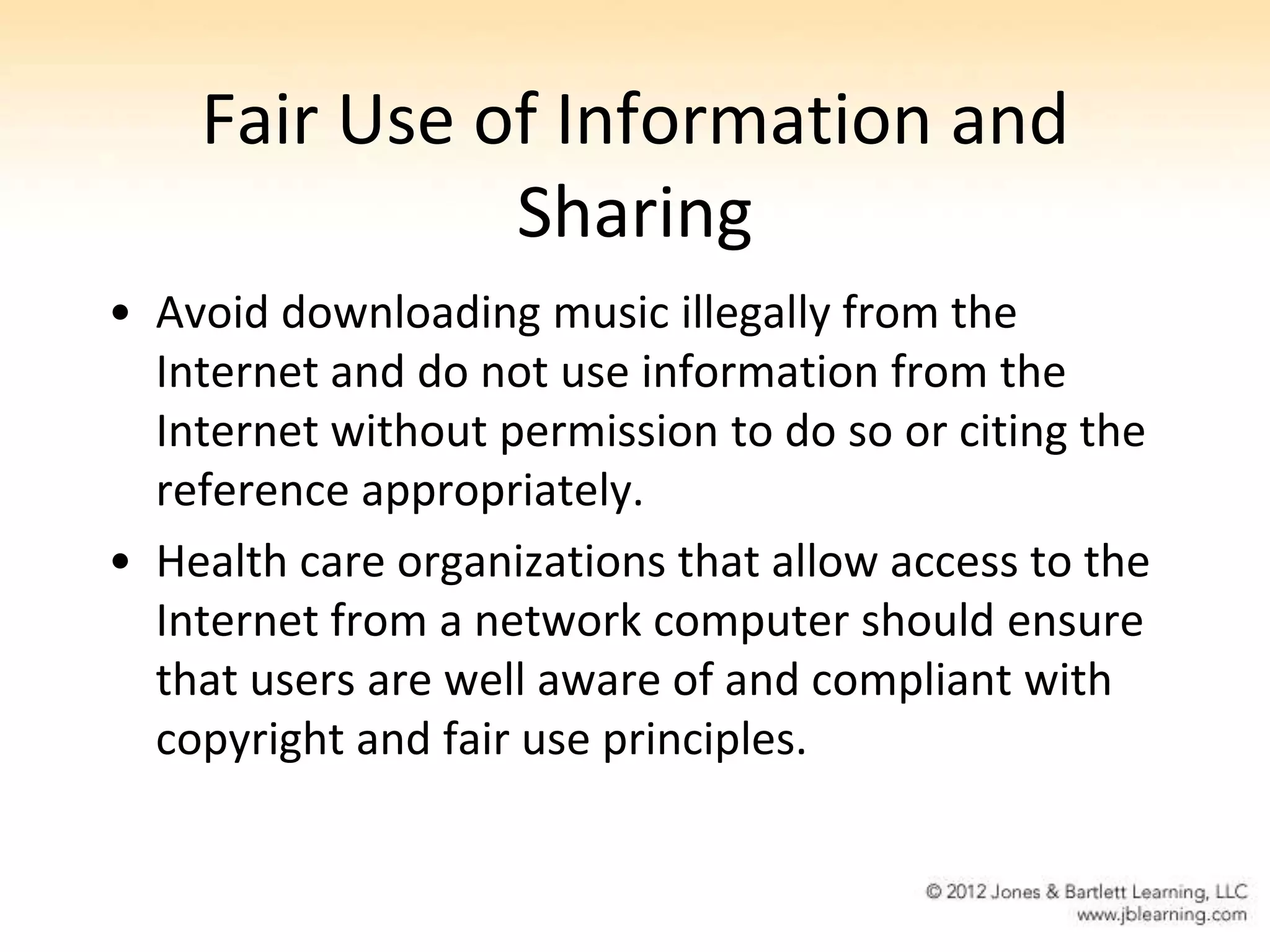 Fair Use of Information and
              Sharing
• Avoid downloading music illegally from the
  Internet and do not use information from the
  Internet without permission to do so or citing the
  reference appropriately.
• Health care organizations that allow access to the
  Internet from a network computer should ensure
  that users are well aware of and compliant with
  copyright and fair use principles.
 