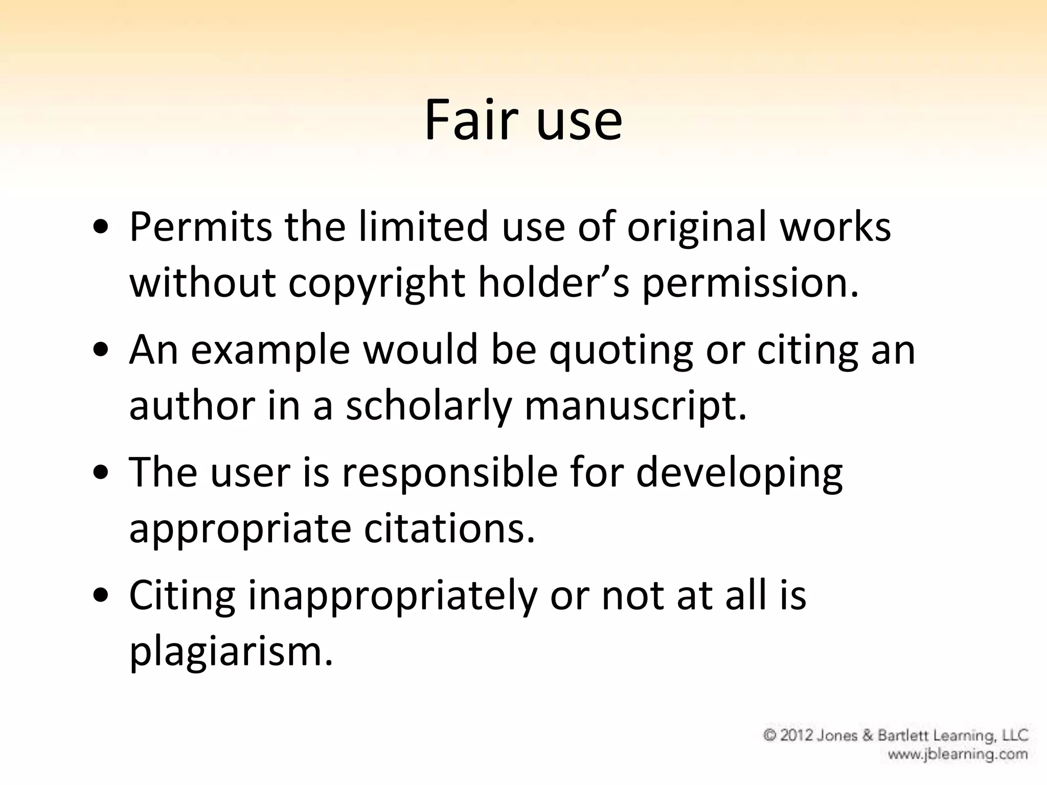 Fair use
• Permits the limited use of original works
  without copyright holder’s permission.
• An example would be quoting or citing an
  author in a scholarly manuscript.
• The user is responsible for developing
  appropriate citations.
• Citing inappropriately or not at all is
  plagiarism.
 