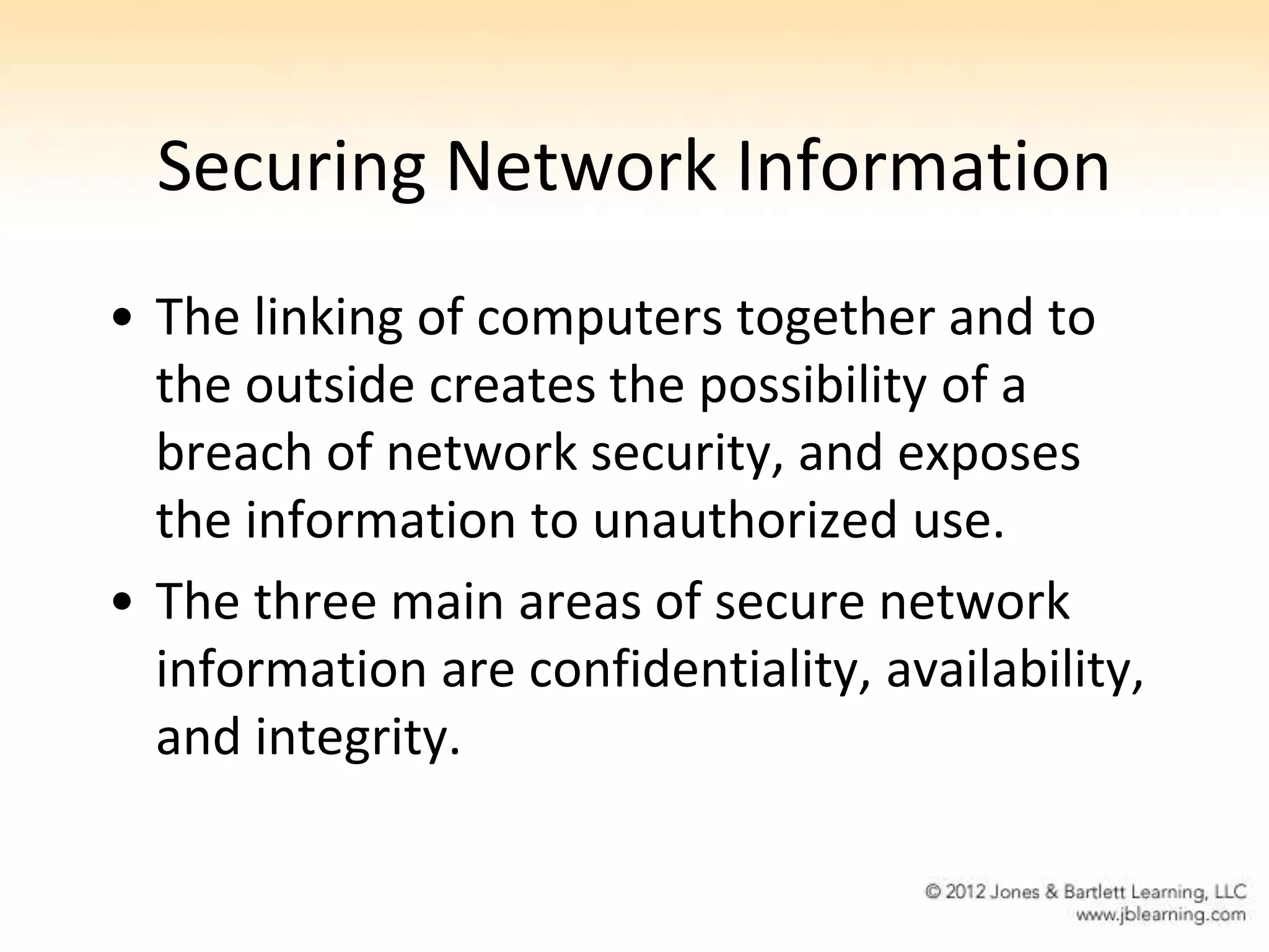 Securing Network Information
• The linking of computers together and to
  the outside creates the possibility of a
  breach of network security, and exposes
  the information to unauthorized use.
• The three main areas of secure network
  information are confidentiality, availability,
  and integrity.
 