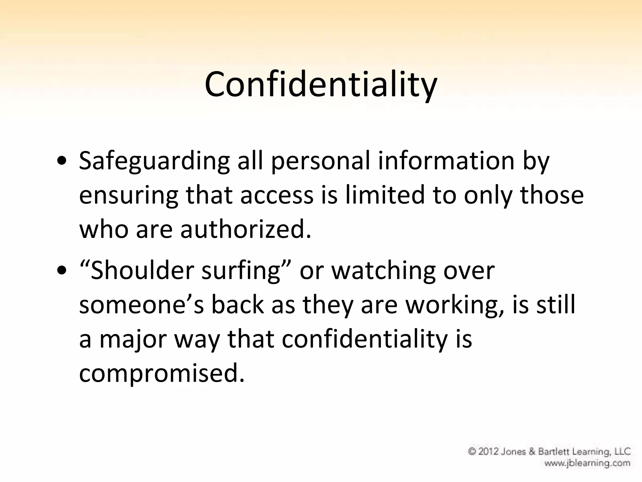 Confidentiality
• Safeguarding all personal information by
  ensuring that access is limited to only those
  who are authorized.
• “Shoulder surfing” or watching over
  someone’s back as they are working, is still
  a major way that confidentiality is
  compromised.
 