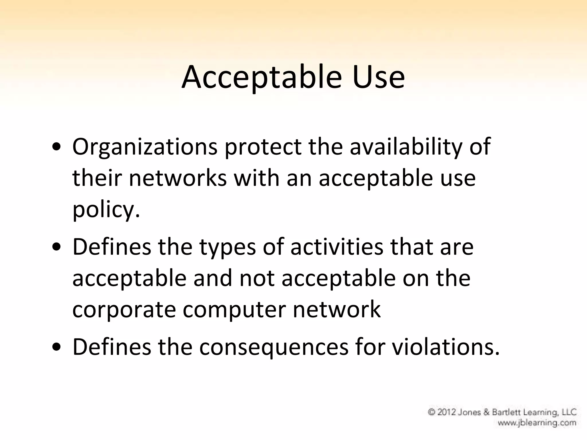 Acceptable Use
• Organizations protect the availability of
  their networks with an acceptable use
  policy.
• Defines the types of activities that are
  acceptable and not acceptable on the
  corporate computer network
• Defines the consequences for violations.
 