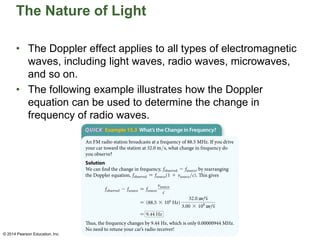 The Nature of Light
• The Doppler effect applies to all types of electromagnetic
waves, including light waves, radio waves, microwaves,
and so on.
• The following example illustrates how the Doppler
equation can be used to determine the change in
frequency of radio waves.
© 2014 Pearson Education, Inc.
© 2014 Pearson Education, Inc.
 