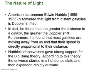 The Nature of Light
• American astronomer Edwin Hubble (1889–
1953) discovered that light from distant galaxies
is Doppler shifted.
• In fact, he found that the greater the distance to
a galaxy, the greater the Doppler shift.
Furthermore, he found that most galaxies are
moving away from us and that their speed is
directly proportional to their distance.
• Hubble's observations gave strong support for
the Big Bang theory. According to this theory,
the universe started in a hot dense state and
then expanded rapidly outward.
© 2014 Pearson Education, Inc.
 