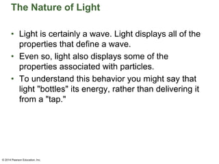 The Nature of Light
• Light is certainly a wave. Light displays all of the
properties that define a wave.
• Even so, light also displays some of the
properties associated with particles.
• To understand this behavior you might say that
light "bottles" its energy, rather than delivering it
from a "tap."
© 2014 Pearson Education, Inc.
 