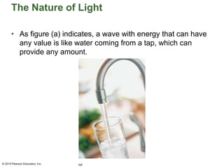 The Nature of Light
• As figure (a) indicates, a wave with energy that can have
any value is like water coming from a tap, which can
provide any amount.
© 2014 Pearson Education, Inc.
 