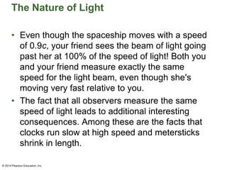 The Nature of Light
• Even though the spaceship moves with a speed
of 0.9c, your friend sees the beam of light going
past her at 100% of the speed of light! Both you
and your friend measure exactly the same
speed for the light beam, even though she's
moving very fast relative to you.
• The fact that all observers measure the same
speed of light leads to additional interesting
consequences. Among these are the facts that
clocks run slow at high speed and metersticks
shrink in length.
© 2014 Pearson Education, Inc.
 