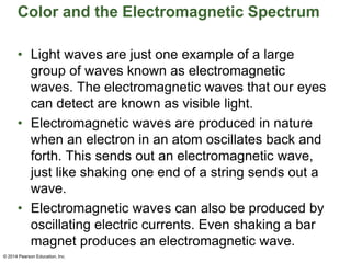 Color and the Electromagnetic Spectrum
• Light waves are just one example of a large
group of waves known as electromagnetic
waves. The electromagnetic waves that our eyes
can detect are known as visible light.
• Electromagnetic waves are produced in nature
when an electron in an atom oscillates back and
forth. This sends out an electromagnetic wave,
just like shaking one end of a string sends out a
wave.
• Electromagnetic waves can also be produced by
oscillating electric currents. Even shaking a bar
magnet produces an electromagnetic wave.
© 2014 Pearson Education, Inc.
 
