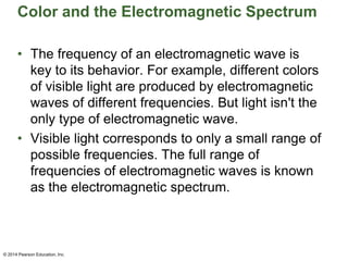 Color and the Electromagnetic Spectrum
• The frequency of an electromagnetic wave is
key to its behavior. For example, different colors
of visible light are produced by electromagnetic
waves of different frequencies. But light isn't the
only type of electromagnetic wave.
• Visible light corresponds to only a small range of
possible frequencies. The full range of
frequencies of electromagnetic waves is known
as the electromagnetic spectrum.
© 2014 Pearson Education, Inc.
 
