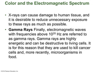 Color and the Electromagnetic Spectrum
• X-rays can cause damage to human tissue, and
it is desirable to reduce unnecessary exposure
to these rays as much as possible.
• Gamma Rays Finally, electromagnetic waves
with frequencies above 1020 Hz are referred to
as gamma rays. Gamma rays are highly
energetic and can be destructive to living cells. It
is for this reason that they are used to kill cancer
cells and, more recently, microorganisms in
food.
© 2014 Pearson Education, Inc.
 