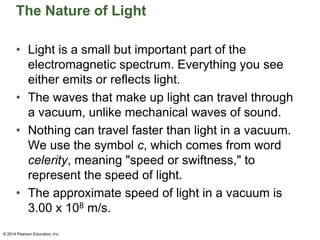 The Nature of Light
• Light is a small but important part of the
electromagnetic spectrum. Everything you see
either emits or reflects light.
• The waves that make up light can travel through
a vacuum, unlike mechanical waves of sound.
• Nothing can travel faster than light in a vacuum.
We use the symbol c, which comes from word
celerity, meaning "speed or swiftness," to
represent the speed of light.
• The approximate speed of light in a vacuum is
3.00 x 108 m/s.
© 2014 Pearson Education, Inc.
 