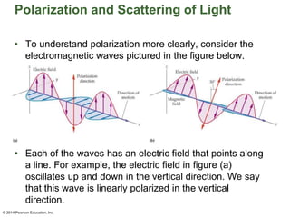 Polarization and Scattering of Light
• To understand polarization more clearly, consider the
electromagnetic waves pictured in the figure below.
• Each of the waves has an electric field that points along
a line. For example, the electric field in figure (a)
oscillates up and down in the vertical direction. We say
that this wave is linearly polarized in the vertical
direction.
© 2014 Pearson Education, Inc.
 