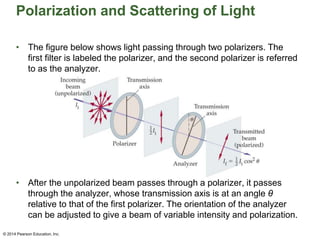 Polarization and Scattering of Light
• The figure below shows light passing through two polarizers. The
first filter is labeled the polarizer, and the second polarizer is referred
to as the analyzer.
• After the unpolarized beam passes through a polarizer, it passes
through the analyzer, whose transmission axis is at an angle θ
relative to that of the first polarizer. The orientation of the analyzer
can be adjusted to give a beam of variable intensity and polarization.
© 2014 Pearson Education, Inc.
 