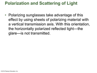 Polarization and Scattering of Light
• Polarizing sunglasses take advantage of this
effect by using sheets of polarizing material with
a vertical transmission axis. With this orientation,
the horizontally polarized reflected light—the
glare—is not transmitted.
© 2014 Pearson Education, Inc.
 